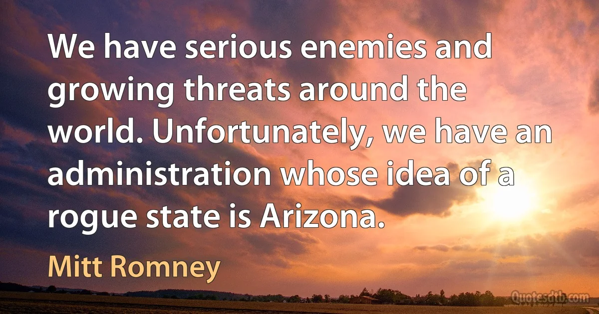 We have serious enemies and growing threats around the world. Unfortunately, we have an administration whose idea of a rogue state is Arizona. (Mitt Romney)