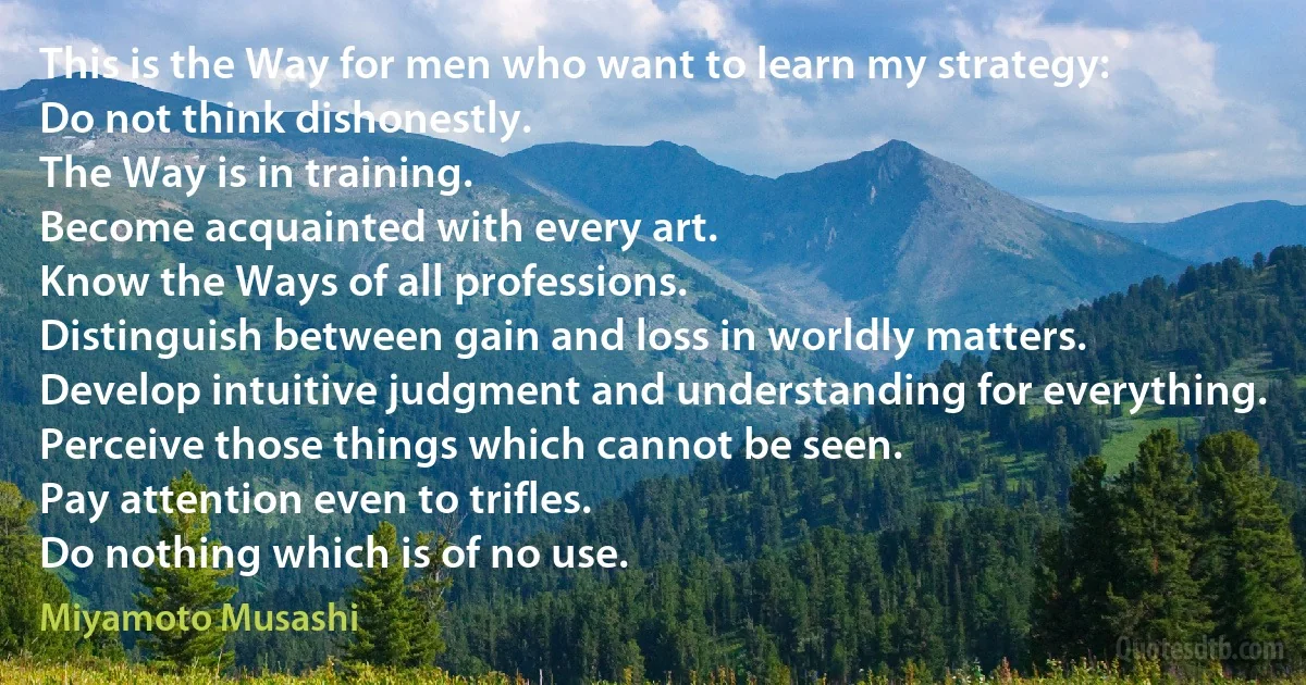 This is the Way for men who want to learn my strategy:
Do not think dishonestly.
The Way is in training.
Become acquainted with every art.
Know the Ways of all professions.
Distinguish between gain and loss in worldly matters.
Develop intuitive judgment and understanding for everything.
Perceive those things which cannot be seen.
Pay attention even to trifles.
Do nothing which is of no use. (Miyamoto Musashi)