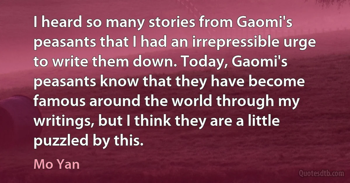 I heard so many stories from Gaomi's peasants that I had an irrepressible urge to write them down. Today, Gaomi's peasants know that they have become famous around the world through my writings, but I think they are a little puzzled by this. (Mo Yan)