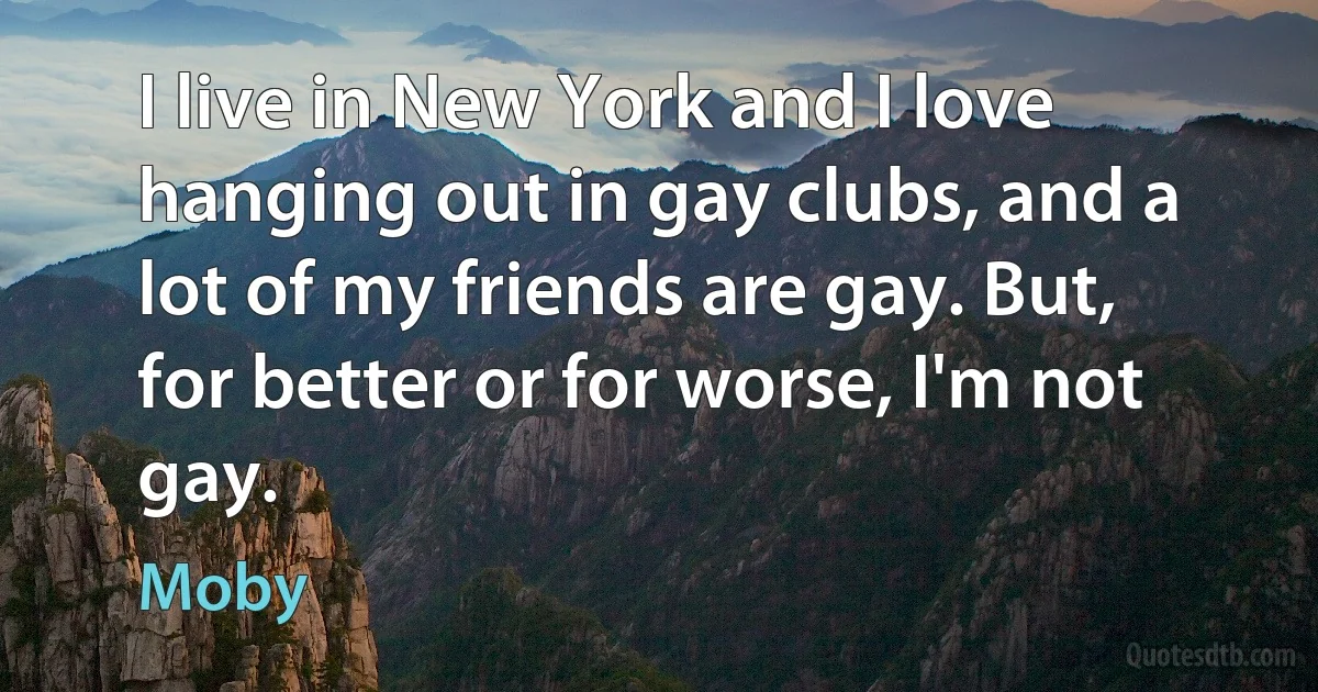 I live in New York and I love hanging out in gay clubs, and a lot of my friends are gay. But, for better or for worse, I'm not gay. (Moby)