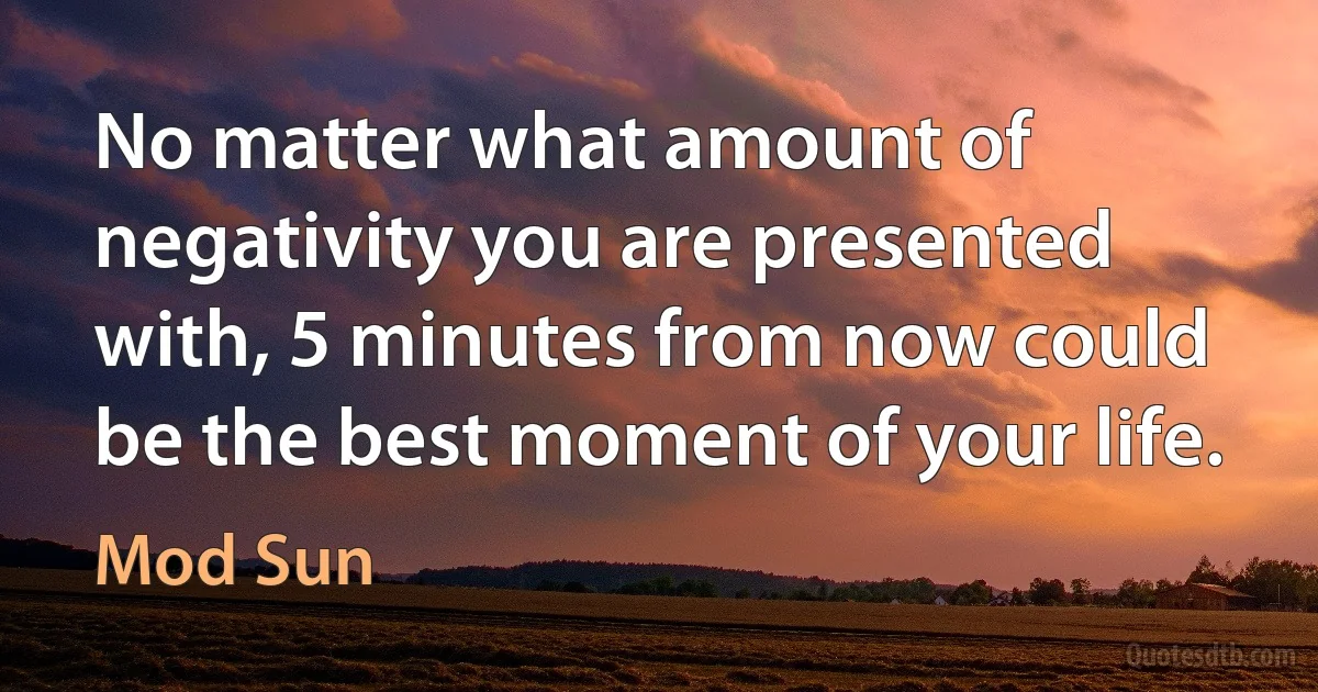 No matter what amount of negativity you are presented with, 5 minutes from now could be the best moment of your life. (Mod Sun)