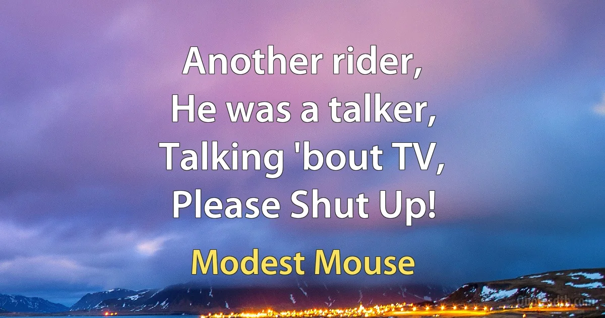 Another rider,
He was a talker,
Talking 'bout TV,
Please Shut Up! (Modest Mouse)