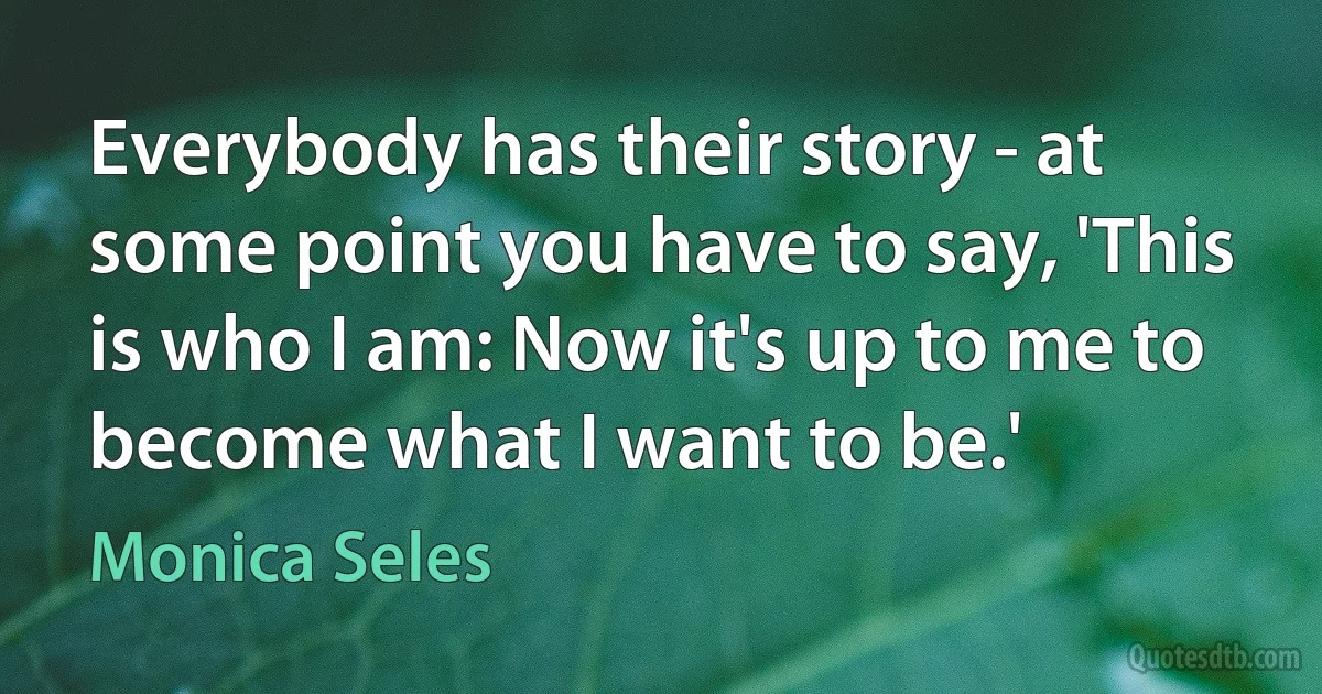 Everybody has their story - at some point you have to say, 'This is who I am: Now it's up to me to become what I want to be.' (Monica Seles)