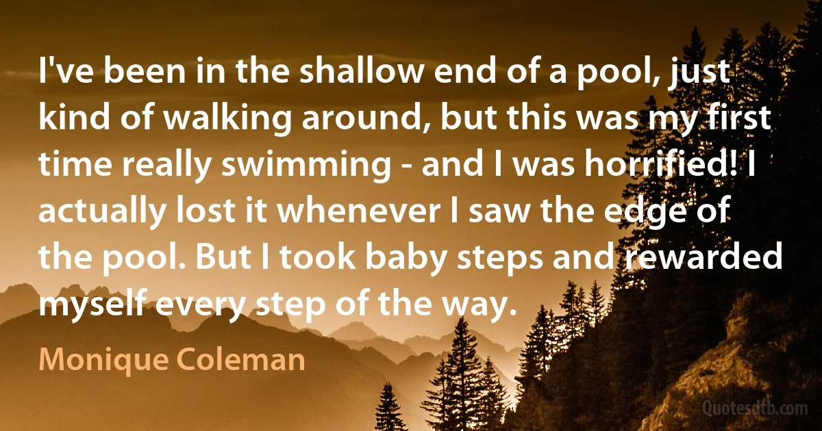 I've been in the shallow end of a pool, just kind of walking around, but this was my first time really swimming - and I was horrified! I actually lost it whenever I saw the edge of the pool. But I took baby steps and rewarded myself every step of the way. (Monique Coleman)