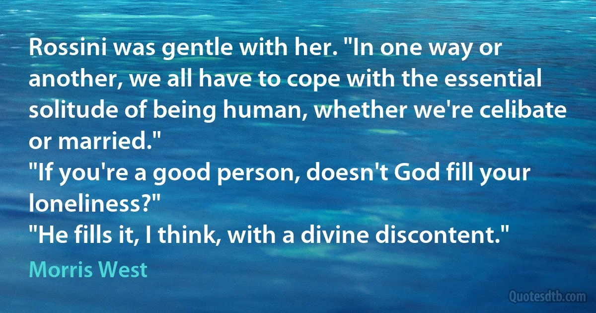 Rossini was gentle with her. "In one way or another, we all have to cope with the essential solitude of being human, whether we're celibate or married."
"If you're a good person, doesn't God fill your loneliness?"
"He fills it, I think, with a divine discontent." (Morris West)