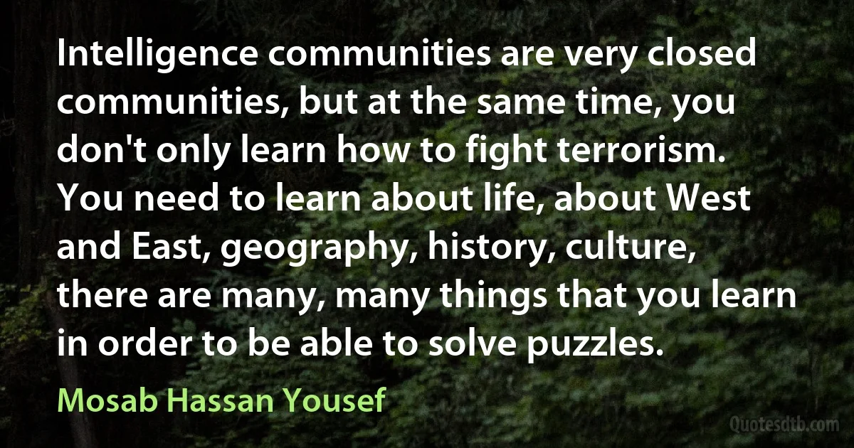 Intelligence communities are very closed communities, but at the same time, you don't only learn how to fight terrorism. You need to learn about life, about West and East, geography, history, culture, there are many, many things that you learn in order to be able to solve puzzles. (Mosab Hassan Yousef)