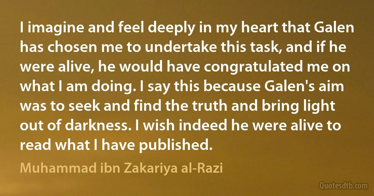 I imagine and feel deeply in my heart that Galen has chosen me to undertake this task, and if he were alive, he would have congratulated me on what I am doing. I say this because Galen's aim was to seek and find the truth and bring light out of darkness. I wish indeed he were alive to read what I have published. (Muhammad ibn Zakariya al-Razi)