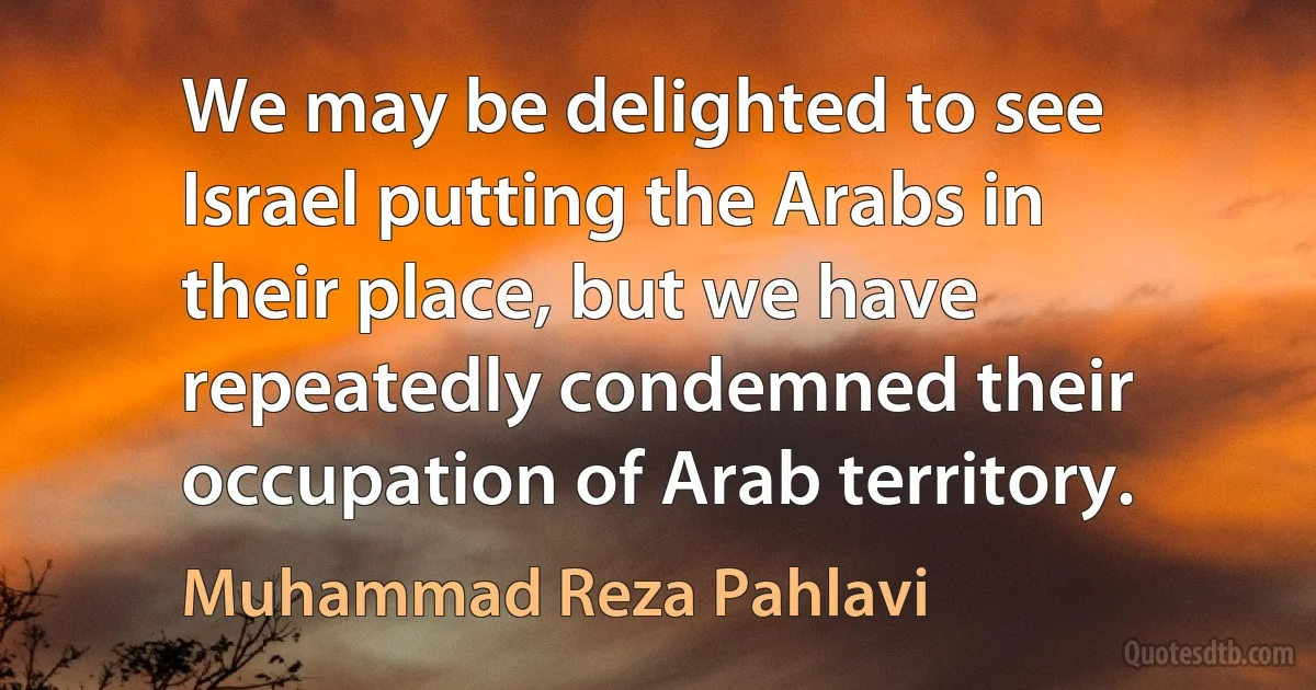 We may be delighted to see Israel putting the Arabs in their place, but we have repeatedly condemned their occupation of Arab territory. (Muhammad Reza Pahlavi)