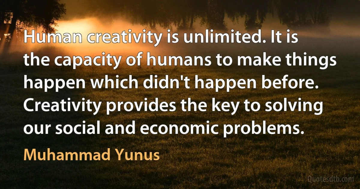 Human creativity is unlimited. It is the capacity of humans to make things happen which didn't happen before. Creativity provides the key to solving our social and economic problems. (Muhammad Yunus)