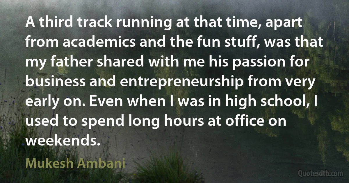 A third track running at that time, apart from academics and the fun stuff, was that my father shared with me his passion for business and entrepreneurship from very early on. Even when I was in high school, I used to spend long hours at office on weekends. (Mukesh Ambani)