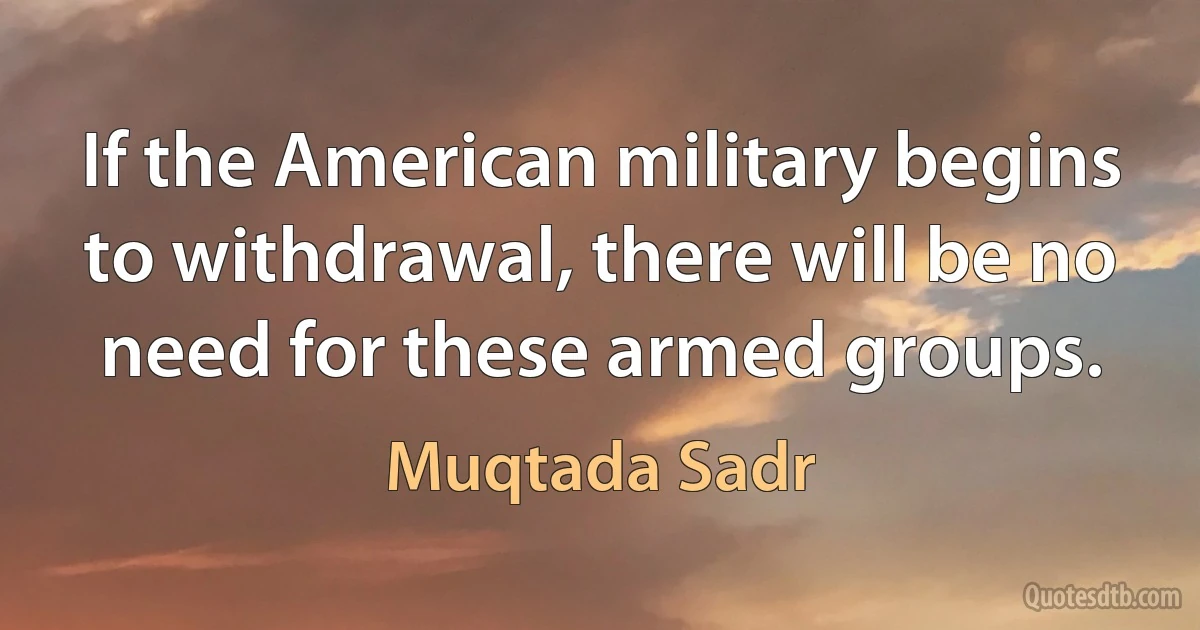 If the American military begins to withdrawal, there will be no need for these armed groups. (Muqtada Sadr)