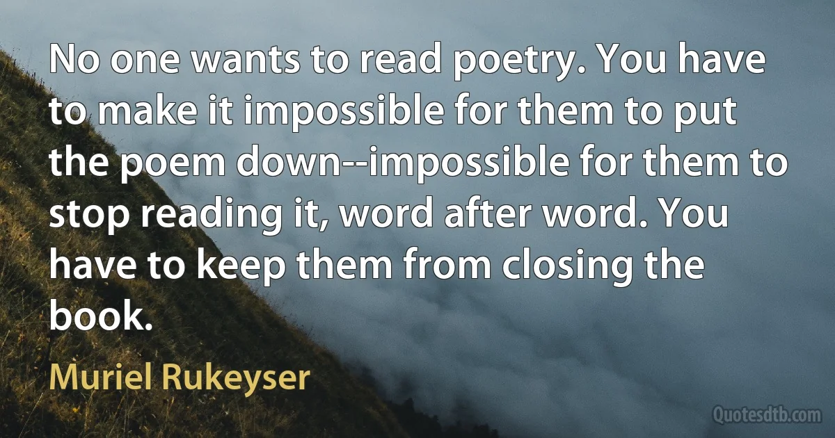 No one wants to read poetry. You have to make it impossible for them to put the poem down--impossible for them to stop reading it, word after word. You have to keep them from closing the book. (Muriel Rukeyser)