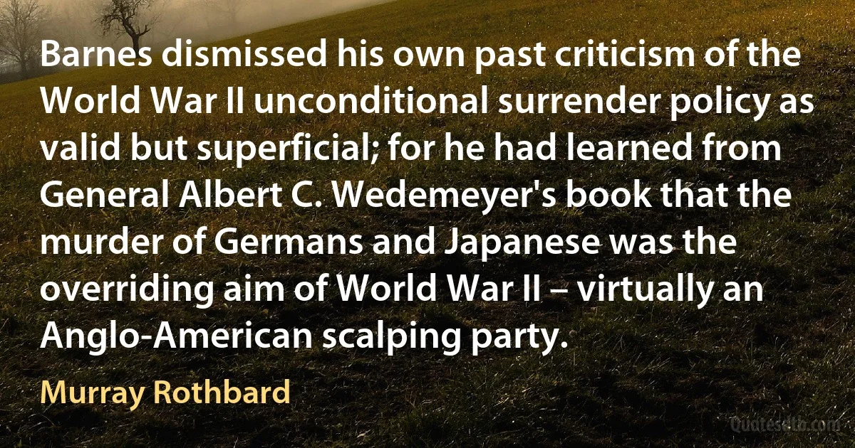 Barnes dismissed his own past criticism of the World War II unconditional surrender policy as valid but superficial; for he had learned from General Albert C. Wedemeyer's book that the murder of Germans and Japanese was the overriding aim of World War II – virtually an Anglo-American scalping party. (Murray Rothbard)