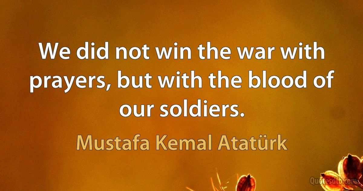 We did not win the war with prayers, but with the blood of our soldiers. (Mustafa Kemal Atatürk)