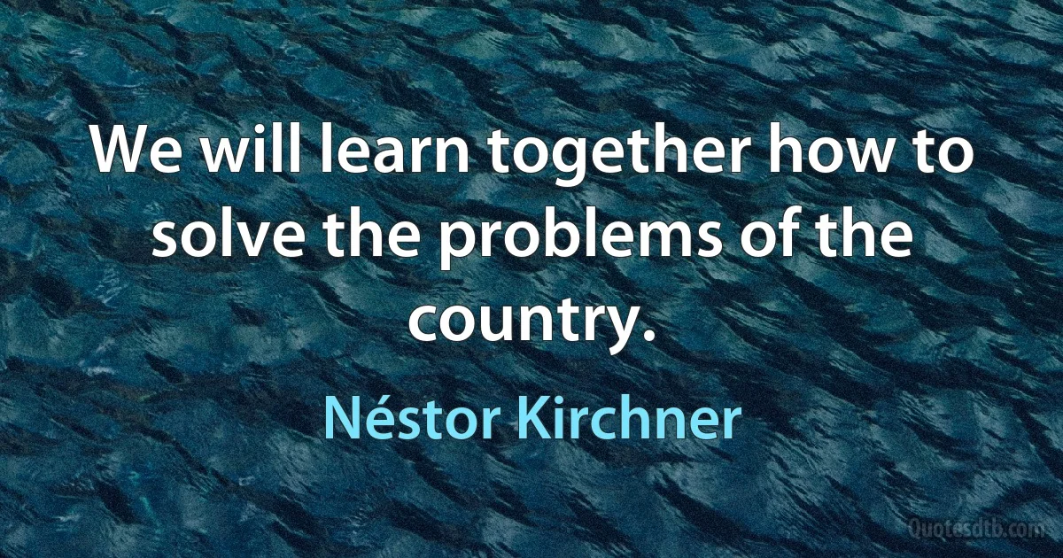 We will learn together how to solve the problems of the country. (Néstor Kirchner)