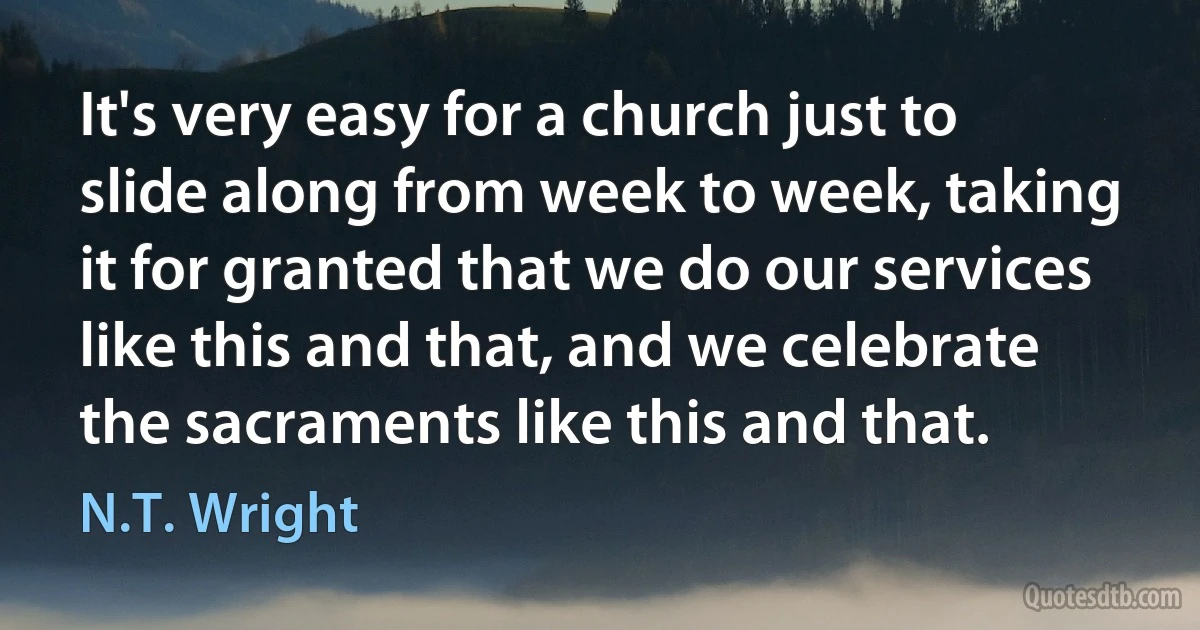 It's very easy for a church just to slide along from week to week, taking it for granted that we do our services like this and that, and we celebrate the sacraments like this and that. (N.T. Wright)