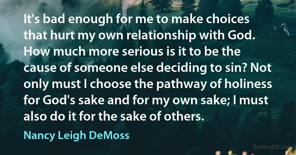 It's bad enough for me to make choices that hurt my own relationship with God. How much more serious is it to be the cause of someone else deciding to sin? Not only must I choose the pathway of holiness for God's sake and for my own sake; I must also do it for the sake of others. (Nancy Leigh DeMoss)