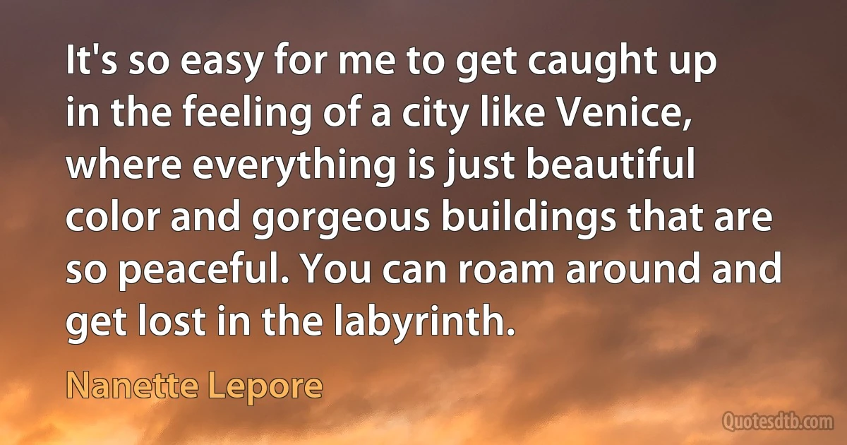 It's so easy for me to get caught up in the feeling of a city like Venice, where everything is just beautiful color and gorgeous buildings that are so peaceful. You can roam around and get lost in the labyrinth. (Nanette Lepore)