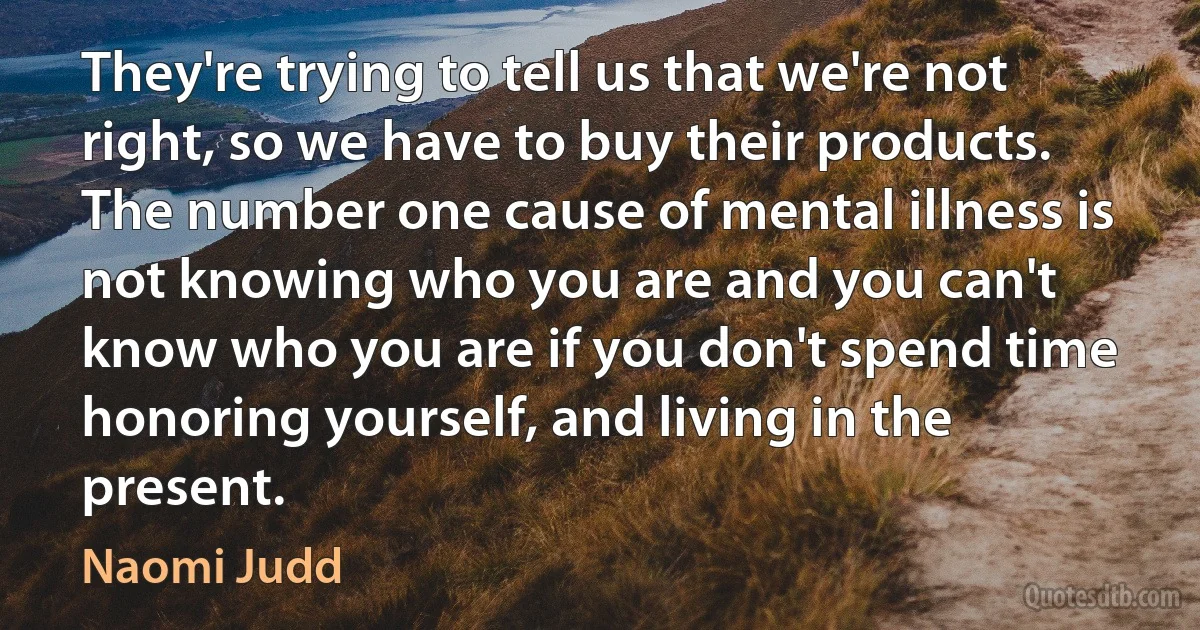 They're trying to tell us that we're not right, so we have to buy their products. The number one cause of mental illness is not knowing who you are and you can't know who you are if you don't spend time honoring yourself, and living in the present. (Naomi Judd)