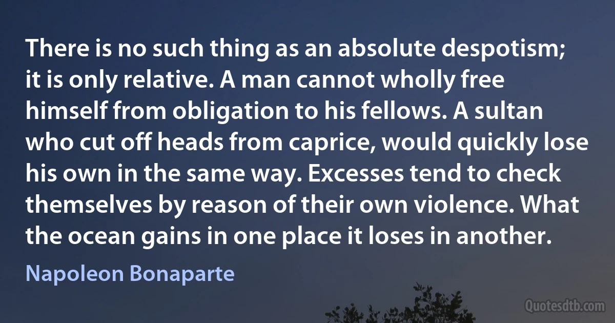 There is no such thing as an absolute despotism; it is only relative. A man cannot wholly free himself from obligation to his fellows. A sultan who cut off heads from caprice, would quickly lose his own in the same way. Excesses tend to check themselves by reason of their own violence. What the ocean gains in one place it loses in another. (Napoleon Bonaparte)