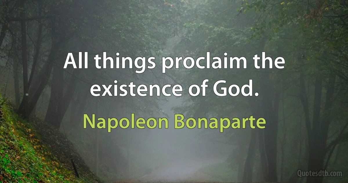 All things proclaim the existence of God. (Napoleon Bonaparte)