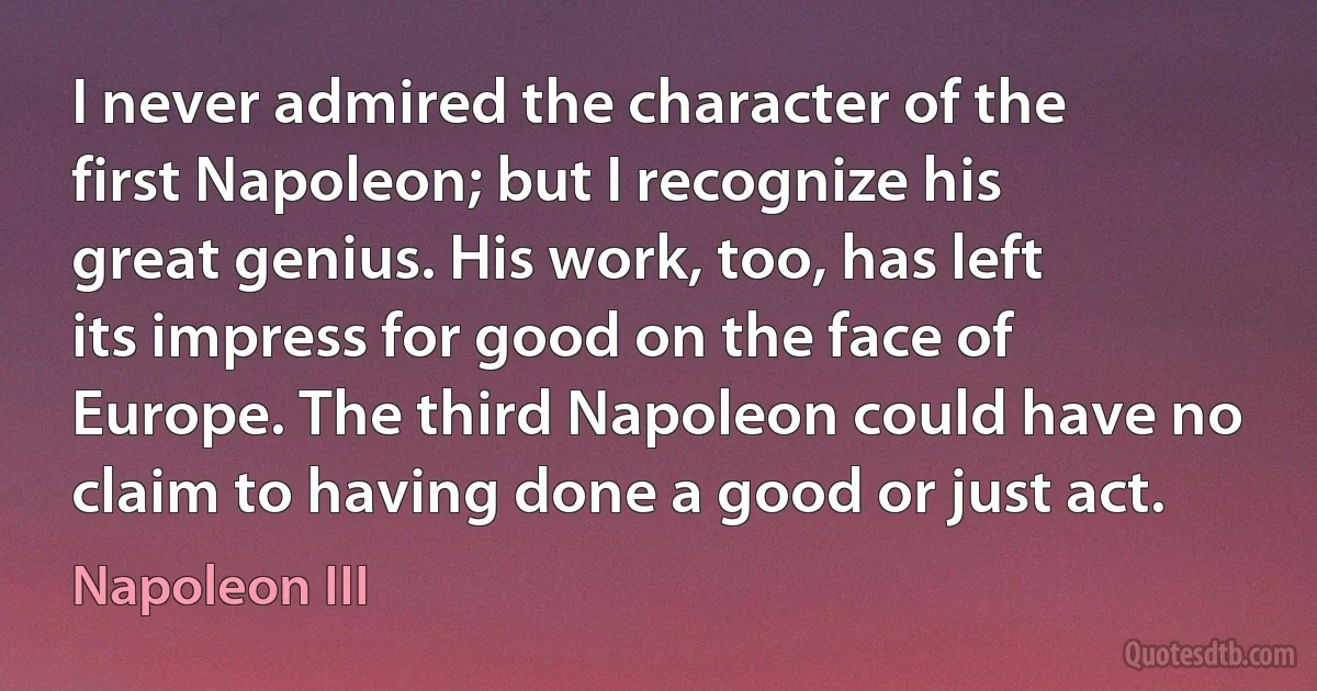 I never admired the character of the first Napoleon; but I recognize his great genius. His work, too, has left its impress for good on the face of Europe. The third Napoleon could have no claim to having done a good or just act. (Napoleon III)