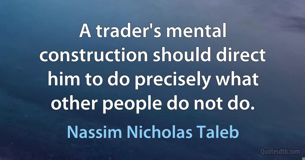 A trader's mental construction should direct him to do precisely what other people do not do. (Nassim Nicholas Taleb)