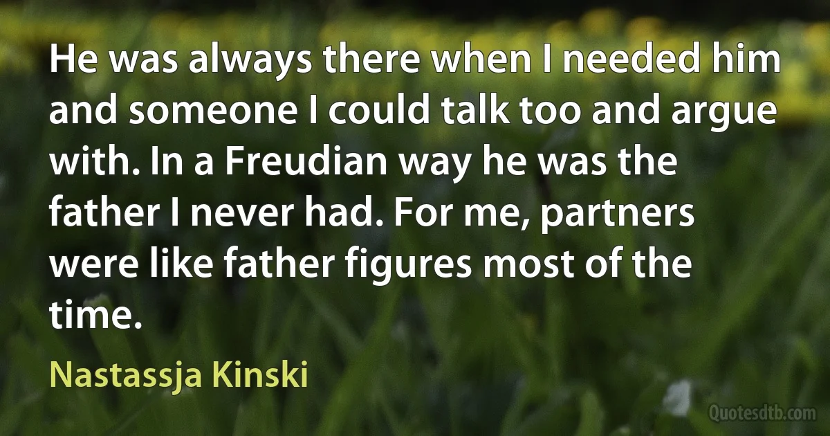 He was always there when I needed him and someone I could talk too and argue with. In a Freudian way he was the father I never had. For me, partners were like father figures most of the time. (Nastassja Kinski)