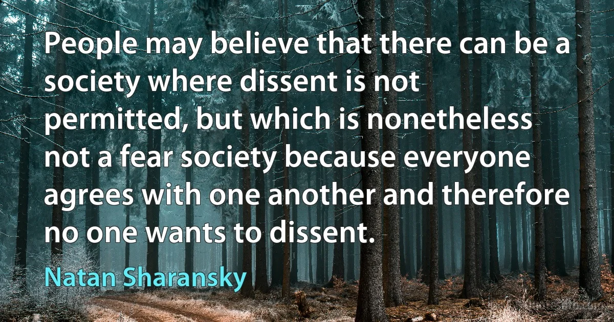 People may believe that there can be a society where dissent is not permitted, but which is nonetheless not a fear society because everyone agrees with one another and therefore no one wants to dissent. (Natan Sharansky)