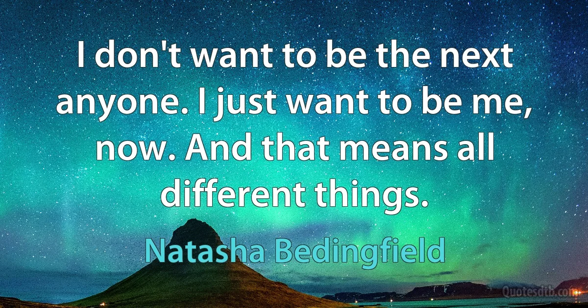 I don't want to be the next anyone. I just want to be me, now. And that means all different things. (Natasha Bedingfield)