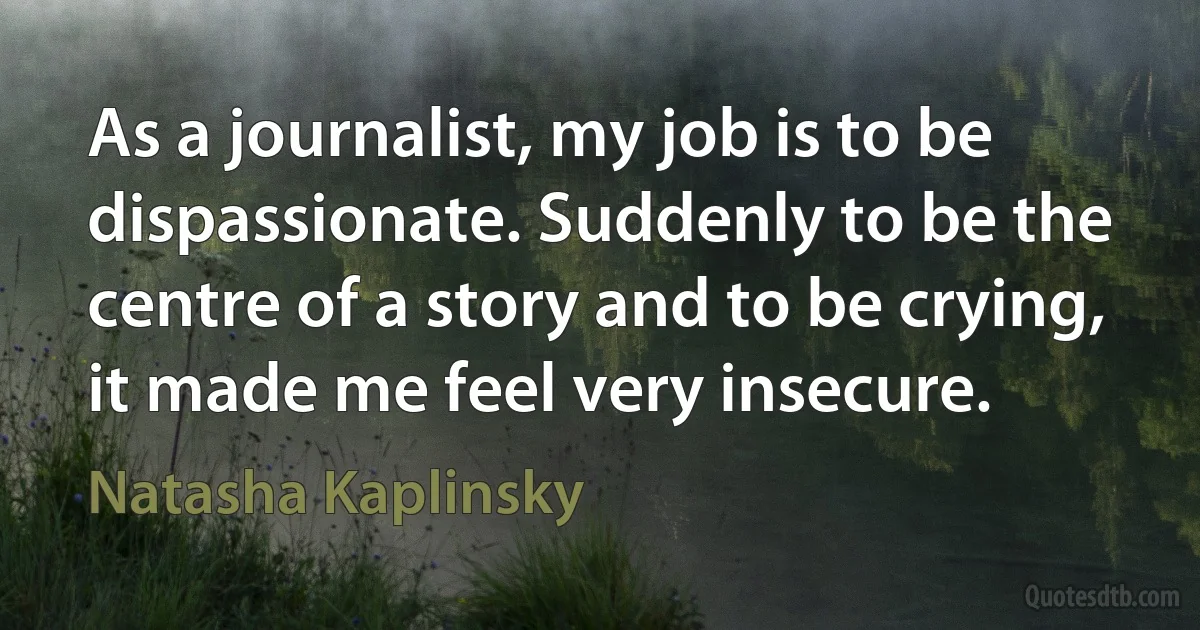 As a journalist, my job is to be dispassionate. Suddenly to be the centre of a story and to be crying, it made me feel very insecure. (Natasha Kaplinsky)