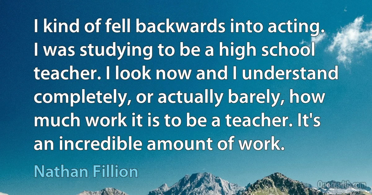 I kind of fell backwards into acting. I was studying to be a high school teacher. I look now and I understand completely, or actually barely, how much work it is to be a teacher. It's an incredible amount of work. (Nathan Fillion)