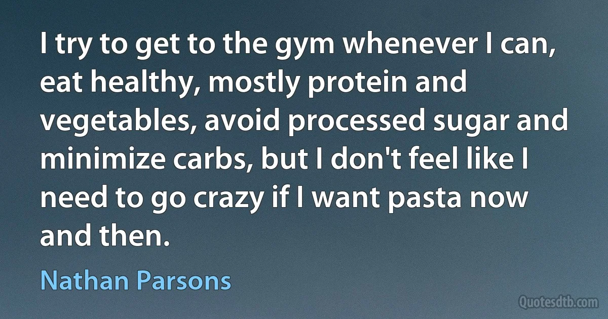 I try to get to the gym whenever I can, eat healthy, mostly protein and vegetables, avoid processed sugar and minimize carbs, but I don't feel like I need to go crazy if I want pasta now and then. (Nathan Parsons)