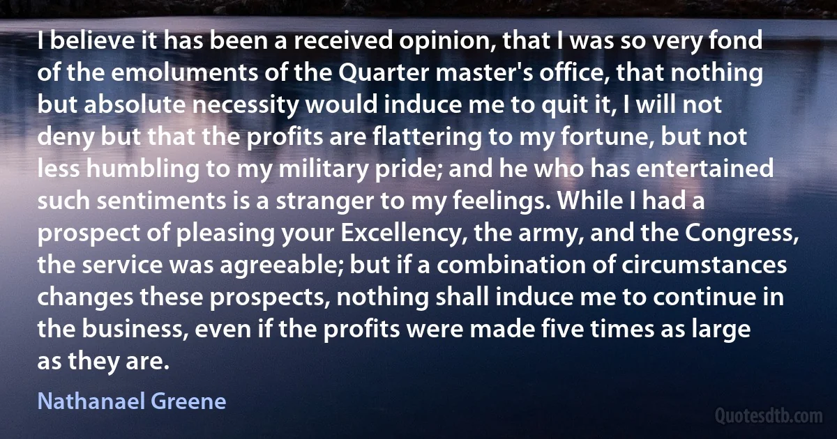 I believe it has been a received opinion, that I was so very fond of the emoluments of the Quarter master's office, that nothing but absolute necessity would induce me to quit it, I will not deny but that the profits are flattering to my fortune, but not less humbling to my military pride; and he who has entertained such sentiments is a stranger to my feelings. While I had a prospect of pleasing your Excellency, the army, and the Congress, the service was agreeable; but if a combination of circumstances changes these prospects, nothing shall induce me to continue in the business, even if the profits were made five times as large as they are. (Nathanael Greene)