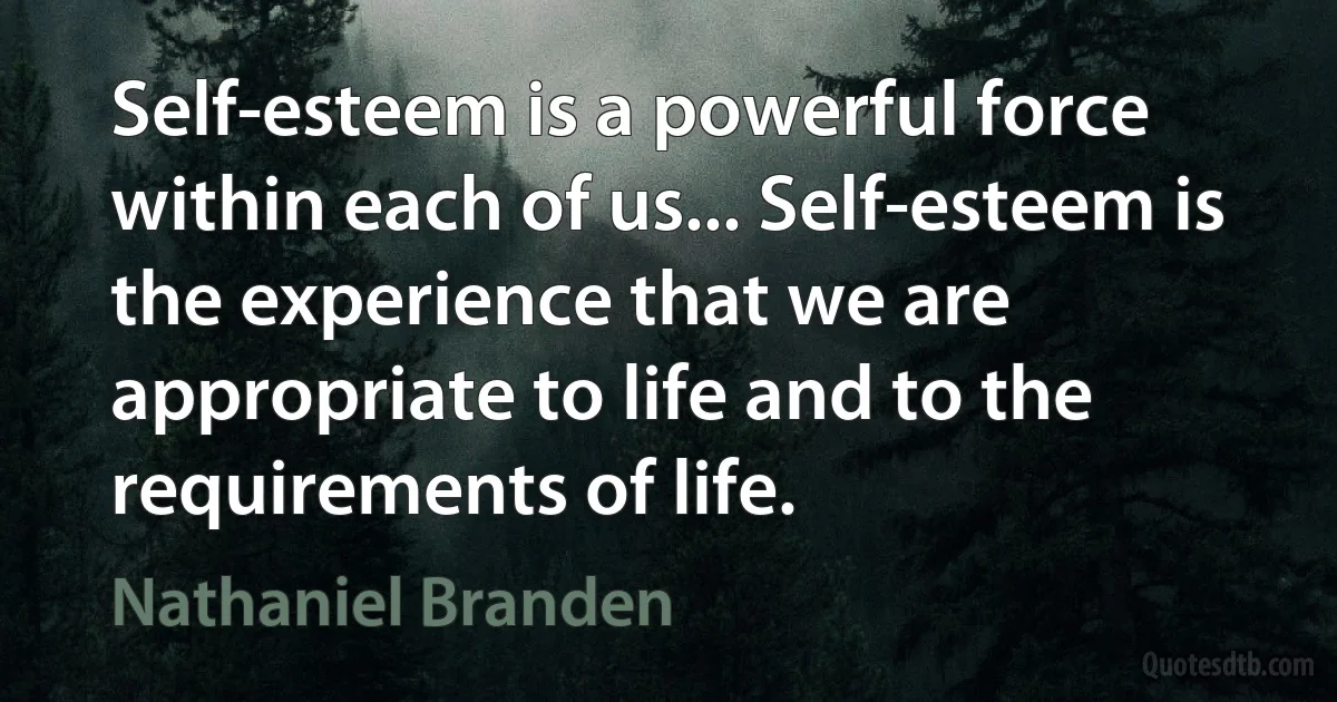 Self-esteem is a powerful force within each of us... Self-esteem is the experience that we are appropriate to life and to the requirements of life. (Nathaniel Branden)