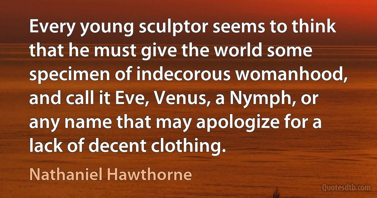 Every young sculptor seems to think that he must give the world some specimen of indecorous womanhood, and call it Eve, Venus, a Nymph, or any name that may apologize for a lack of decent clothing. (Nathaniel Hawthorne)