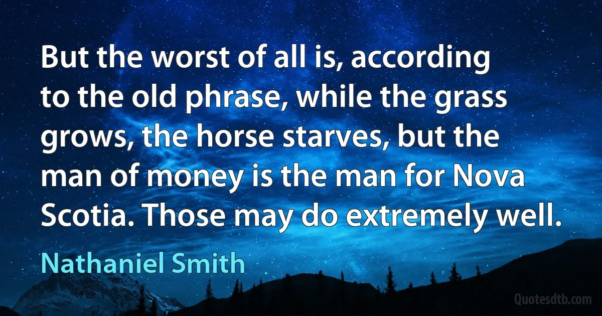 But the worst of all is, according to the old phrase, while the grass grows, the horse starves, but the man of money is the man for Nova Scotia. Those may do extremely well. (Nathaniel Smith)