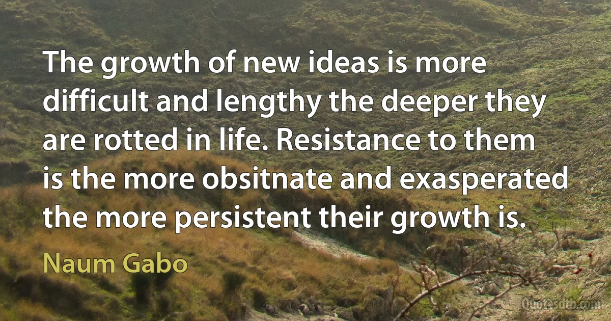 The growth of new ideas is more difficult and lengthy the deeper they are rotted in life. Resistance to them is the more obsitnate and exasperated the more persistent their growth is. (Naum Gabo)