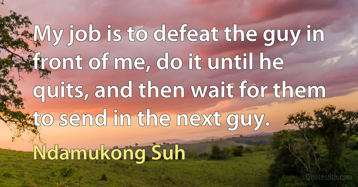 My job is to defeat the guy in front of me, do it until he quits, and then wait for them to send in the next guy. (Ndamukong Suh)