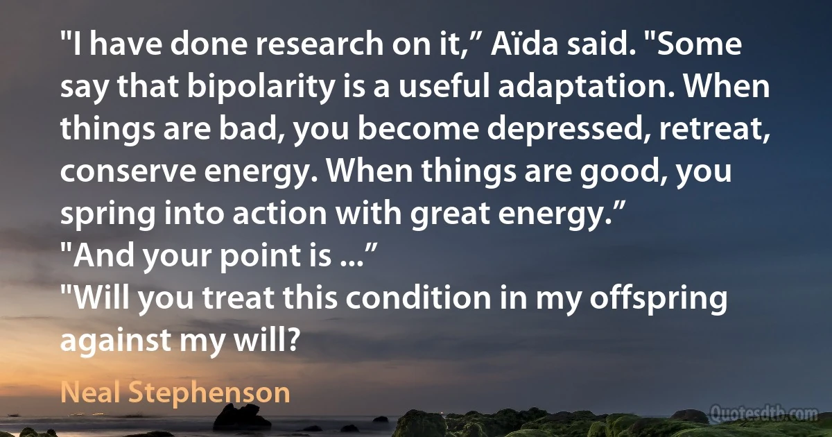 "I have done research on it,” Aïda said. "Some say that bipolarity is a useful adaptation. When things are bad, you become depressed, retreat, conserve energy. When things are good, you spring into action with great energy.”
"And your point is ...”
"Will you treat this condition in my offspring against my will? (Neal Stephenson)