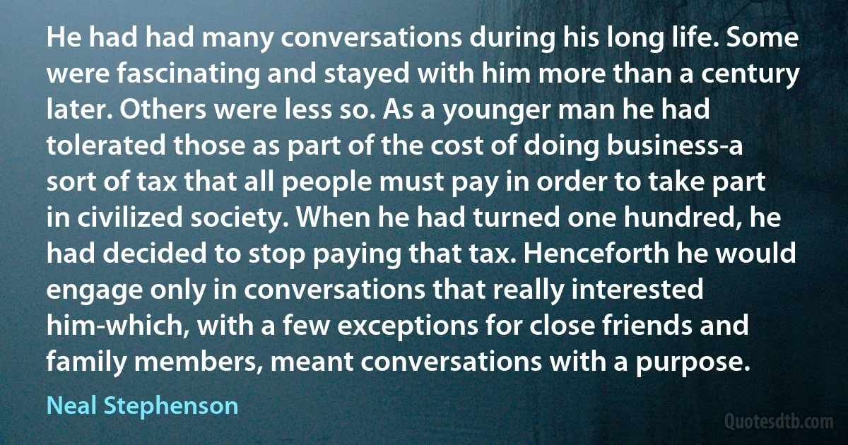 He had had many conversations during his long life. Some were fascinating and stayed with him more than a century later. Others were less so. As a younger man he had tolerated those as part of the cost of doing business-a sort of tax that all people must pay in order to take part in civilized society. When he had turned one hundred, he had decided to stop paying that tax. Henceforth he would engage only in conversations that really interested him-which, with a few exceptions for close friends and family members, meant conversations with a purpose. (Neal Stephenson)