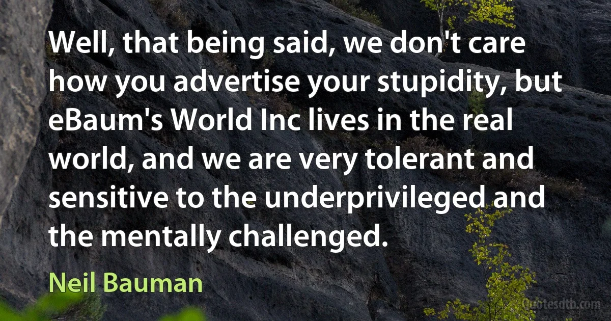 Well, that being said, we don't care how you advertise your stupidity, but eBaum's World Inc lives in the real world, and we are very tolerant and sensitive to the underprivileged and the mentally challenged. (Neil Bauman)