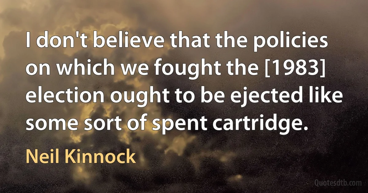 I don't believe that the policies on which we fought the [1983] election ought to be ejected like some sort of spent cartridge. (Neil Kinnock)