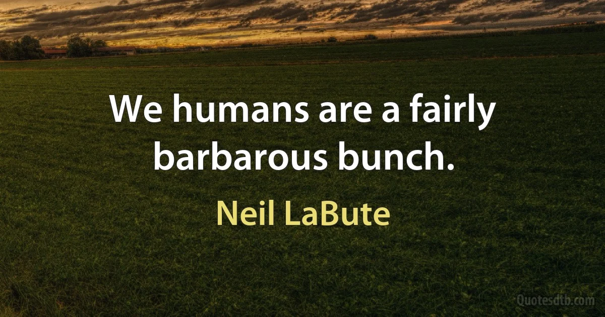 We humans are a fairly barbarous bunch. (Neil LaBute)