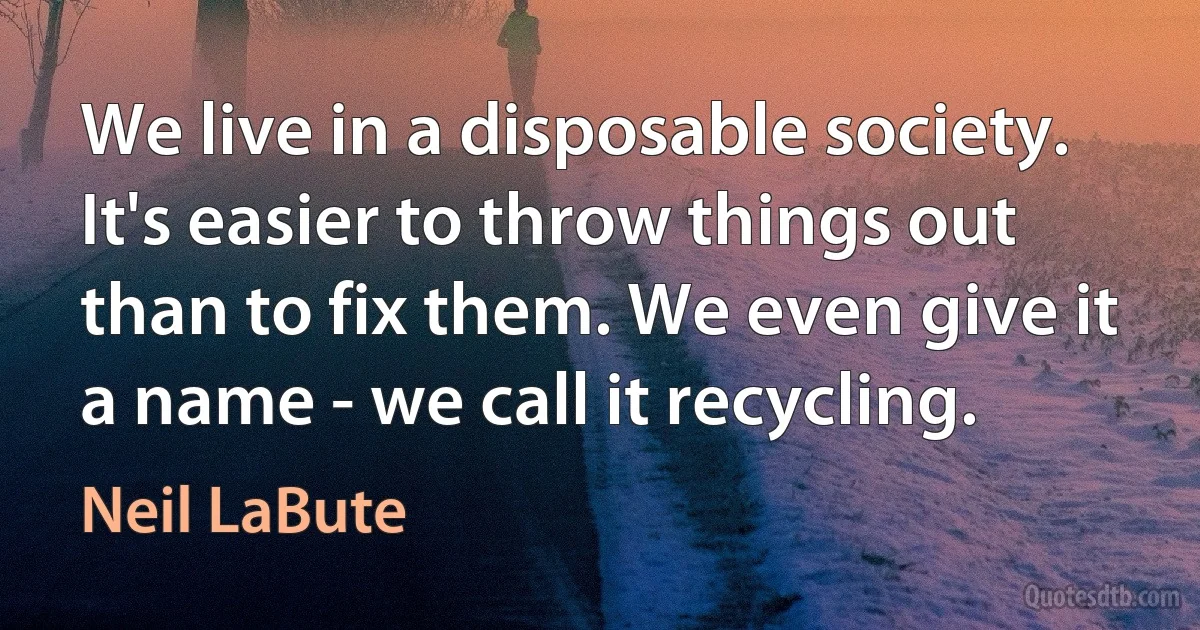 We live in a disposable society. It's easier to throw things out than to fix them. We even give it a name - we call it recycling. (Neil LaBute)