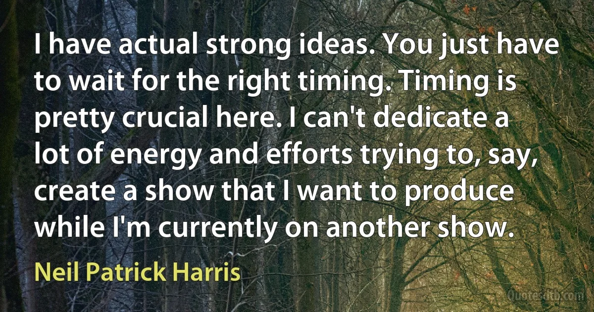 I have actual strong ideas. You just have to wait for the right timing. Timing is pretty crucial here. I can't dedicate a lot of energy and efforts trying to, say, create a show that I want to produce while I'm currently on another show. (Neil Patrick Harris)