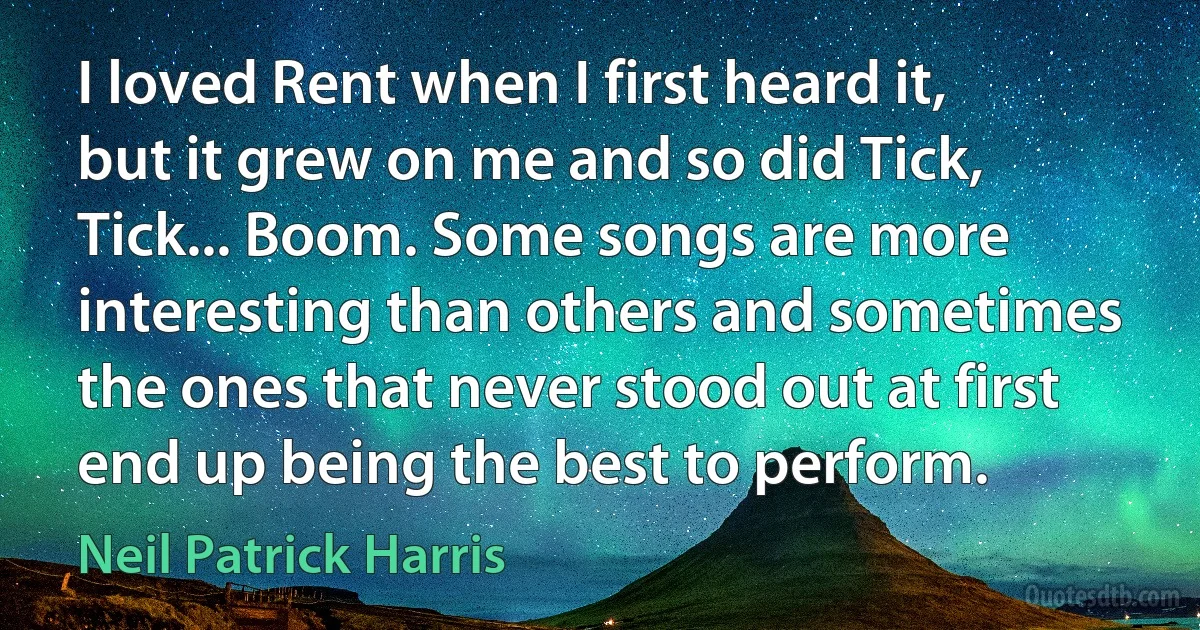 I loved Rent when I first heard it, but it grew on me and so did Tick, Tick... Boom. Some songs are more interesting than others and sometimes the ones that never stood out at first end up being the best to perform. (Neil Patrick Harris)