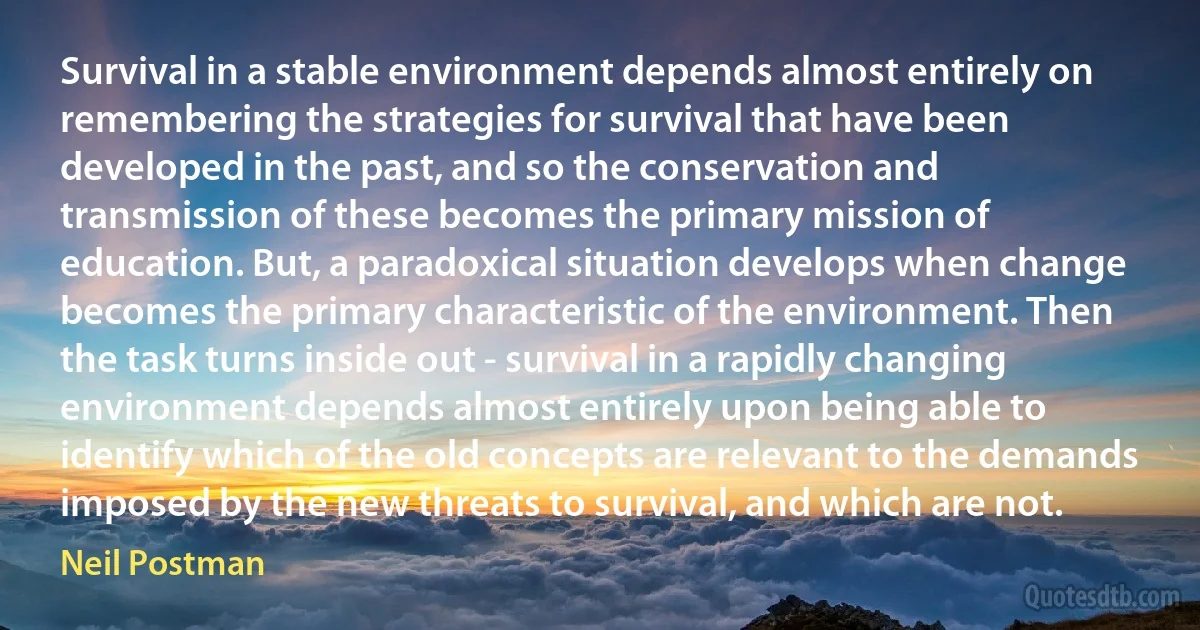 Survival in a stable environment depends almost entirely on remembering the strategies for survival that have been developed in the past, and so the conservation and transmission of these becomes the primary mission of education. But, a paradoxical situation develops when change becomes the primary characteristic of the environment. Then the task turns inside out - survival in a rapidly changing environment depends almost entirely upon being able to identify which of the old concepts are relevant to the demands imposed by the new threats to survival, and which are not. (Neil Postman)