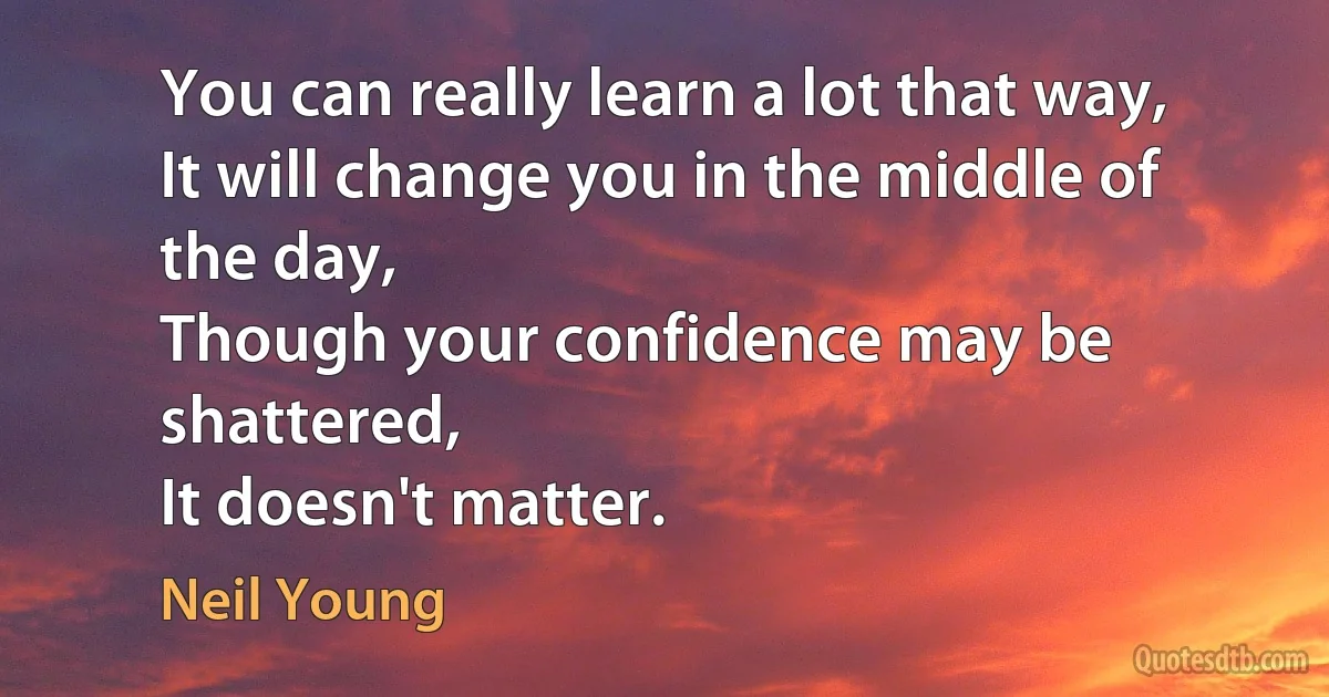 You can really learn a lot that way,
It will change you in the middle of the day,
Though your confidence may be shattered,
It doesn't matter. (Neil Young)