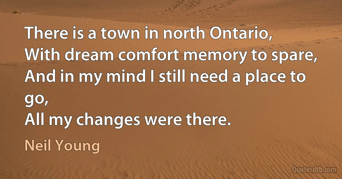 There is a town in north Ontario,
With dream comfort memory to spare,
And in my mind I still need a place to go,
All my changes were there. (Neil Young)